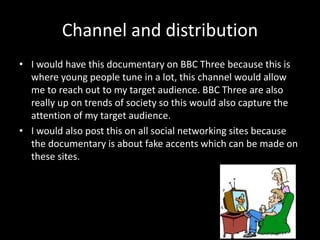 Channel and distribution
• I would have this documentary on BBC Three because this is
where young people tune in a lot, this channel would allow
me to reach out to my target audience. BBC Three are also
really up on trends of society so this would also capture the
attention of my target audience.
• I would also post this on all social networking sites because
the documentary is about fake accents which can be made on
these sites.
 