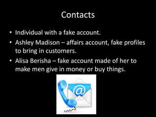 Contacts
• Individual with a fake account.
• Ashley Madison – affairs account, fake profiles
to bring in customers.
• Alisa Berisha – fake account made of her to
make men give in money or buy things.
 