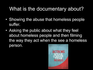 What is the documentary about?
• Showing the abuse that homeless people
suffer.
• Asking the public about what they feel
about homeless people and then filming
the way they act when the see a homeless
person.
 