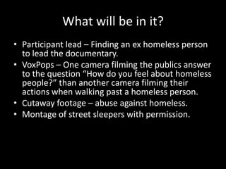 What will be in it?
• Participant lead – Finding an ex homeless person
to lead the documentary.
• VoxPops – One camera filming the publics answer
to the question “How do you feel about homeless
people?” than another camera filming their
actions when walking past a homeless person.
• Cutaway footage – abuse against homeless.
• Montage of street sleepers with permission.
 