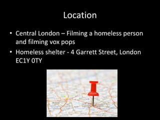 Location
• Central London – Filming a homeless person
and filming vox pops
• Homeless shelter - 4 Garrett Street, London
EC1Y 0TY
 
