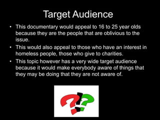 Target Audience
• This documentary would appeal to 16 to 25 year olds
because they are the people that are oblivious to the
issue.
• This would also appeal to those who have an interest in
homeless people, those who give to charities.
• This topic however has a very wide target audience
because it would make everybody aware of things that
they may be doing that they are not aware of.
 