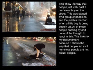 This show the way that
people just walk past a
homeless boy on the
street. This was staged
by a group of people to
see the publics reaction
when a little boy is being
beaten up. All of these
people passing by and
none of the thought to
react to this. This links to
my documentary
because it shows the
way that people act as if
homeless people are not
actual people.
 