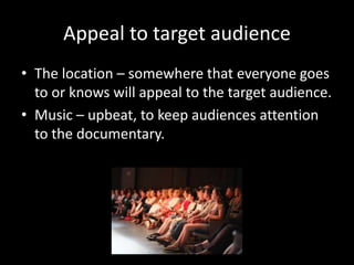 Appeal to target audience
• The location – somewhere that everyone goes
to or knows will appeal to the target audience.
• Music – upbeat, to keep audiences attention
to the documentary.
 