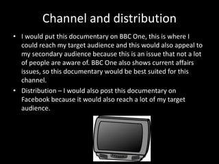Channel and distribution
• I would put this documentary on BBC One, this is where I
could reach my target audience and this would also appeal to
my secondary audience because this is an issue that not a lot
of people are aware of. BBC One also shows current affairs
issues, so this documentary would be best suited for this
channel.
• Distribution – I would also post this documentary on
Facebook because it would also reach a lot of my target
audience.
 