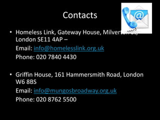 Contacts
• Homeless Link, Gateway House, Milverton St,
London SE11 4AP –
Email: info@homelesslink.org.uk
Phone: 020 7840 4430
• Griffin House, 161 Hammersmith Road, London
W6 8BS
Email: info@mungosbroadway.org.uk
Phone: 020 8762 5500
 