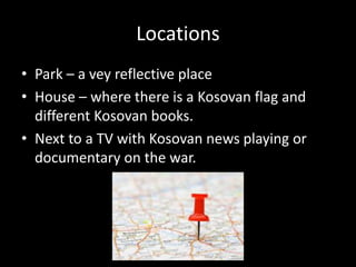Locations
• Park – a vey reflective place
• House – where there is a Kosovan flag and
different Kosovan books.
• Next to a TV with Kosovan news playing or
documentary on the war.
 