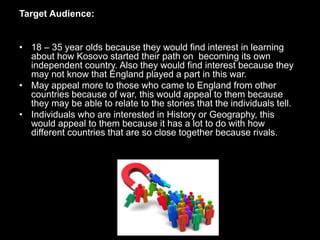 Target Audience:
• 18 – 35 year olds because they would find interest in learning
about how Kosovo started their path on becoming its own
independent country. Also they would find interest because they
may not know that England played a part in this war.
• May appeal more to those who came to England from other
countries because of war, this would appeal to them because
they may be able to relate to the stories that the individuals tell.
• Individuals who are interested in History or Geography, this
would appeal to them because it has a lot to do with how
different countries that are so close together because rivals.
 