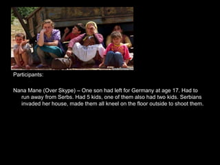 Participants:
Nana Mane (Over Skype) – One son had left for Germany at age 17. Had to
run away from Serbs. Had 5 kids, one of them also had two kids. Serbians
invaded her house, made them all kneel on the floor outside to shoot them.
 