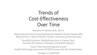 Trends of
Cost-Effectiveness
Over Time
Benjamin P. Geisler, M.D., M.P.H.
Massachusetts General Hospital/Harvard Medical School, Boston MA;
Wing Tech Inc., Menlo Park CA; Flinders University, South Australia
Pre-ASCO Seminar: (Re)Defining Value in Cancer Care:
Priorities for Patients, Providers, and Health Systems
Panel: International Experience with
Health Technology Assessment (HTA) & Lessons for the United States,
Chicago IL, 5/30/2019
 