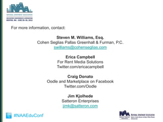 For more information, contact:

                       Steven M. Williams, Esq.
              Cohen Seglias Pallas Greenhall & Furman, P.C.
                     swilliams@cohenseglias.com

                              Erica Campbell
                         For Rent Media Solutions
                         Twitter.com/ericacampbell

                             Craig Donato
                   Oodle and Marketplace on Facebook
                           Twitter.com/Oodle

                              Jim Kjolhede
                           Satteron Enterprises
                           jimk@satteron.com

 #NAAEduConf
 
