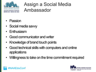 Assign a Social Media
              Ambassador

• Passion
• Social media savvy
• Enthusiasm
• Good communicator and writer
• Knowledge of brand touch points
• Good technical skills with computers and online
  applications
• Willingness to take on the time commitment required

    #NAAEduConf
 