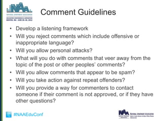 Comment Guidelines
• Develop a listening framework
• Will you reject comments which include offensive or
  inappropriate language?
• Will you allow personal attacks?
• What will you do with comments that veer away from the
  topic of the post or other peoples‟ comments?
• Will you allow comments that appear to be spam?
• Will you take action against repeat offenders?
• Will you provide a way for commenters to contact
  someone if their comment is not approved, or if they have
  other questions?

 #NAAEduConf
 