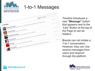 1-to-1 Messages

                            Timeline introduces a
                            new “Message” button
                            that appears next to the
                            “Like” Button at the top of
                            the Page (it can be
                            hidden) .

                            Brands can not initiate a
                            1-to-1 conversation.
                            However, they can now
                            receive messages from
                            users and respond
                            through the platform.



#NAAEduConf
 