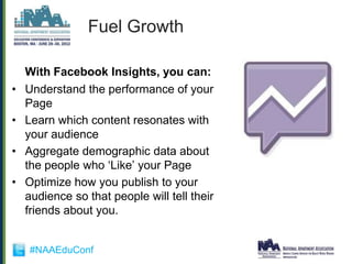 Fuel Growth

    With Facebook Insights, you can:
•   Understand the performance of your
    Page
•   Learn which content resonates with
    your audience
•   Aggregate demographic data about
    the people who „Like‟ your Page
•   Optimize how you publish to your
    audience so that people will tell their
    friends about you.


    #NAAEduConf
 