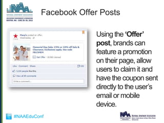 Facebook Offer Posts

                       Using the „Offer‟
                       post, brands can
                       feature a promotion
                       on their page, allow
                       users to claim it and
                       have the coupon sent
                       directly to the user‟s
                       email or mobile
                       device.
#NAAEduConf
 