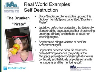 Real World Examples
          Self Destruction
              • Stacy Snyder, a college student , posted this
The Drunken     photo on her MySpace page titled, “Drunken
                Pirate.”
  “Pirate”
              • Just days before her graduation, the University
                discovered the page, accused her of promoting
                underage drinking and refused to issue her
                teaching degree.
              • Snyder sued citing a violation of her First
                Amendment rights.
              • Snyder lost her case because there was
                overwhelming evidence (beyond just the
                MySpace picture) demonstrating that she was
                continually and habitually unprofessional with
                her students and the mentoring staff.
#NAAEduConf
 
