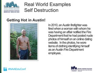 Real World Examples
          Self Destruction
Getting Hot in Austin!
                         In 2010, an Austin firefighter was
                         fired when a woman with whom he
                         was having an affair notified the Fire
                         Department that he had posted nude
                         photos of himself on an online dating
                         website. In the photos, he wore
                         items of clothing identifying himself
                         as an Austin Fire Department
                         employee.



#NAAEduConf
 