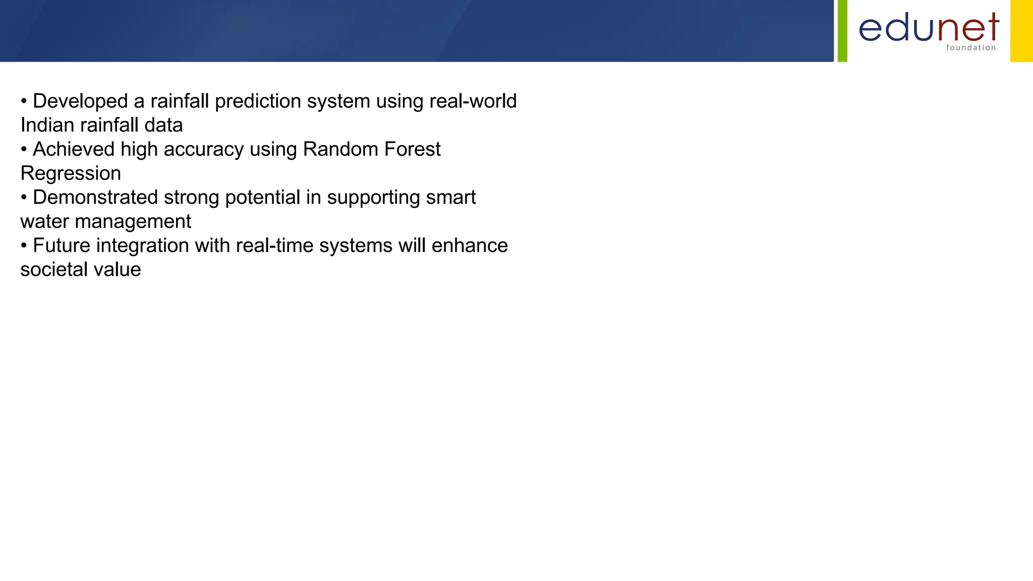 • Developed a rainfall prediction system using real-world
Indian rainfall data
• Achieved high accuracy using Random Forest
Regression
• Demonstrated strong potential in supporting smart
water management
• Future integration with real-time systems will enhance
societal value
 