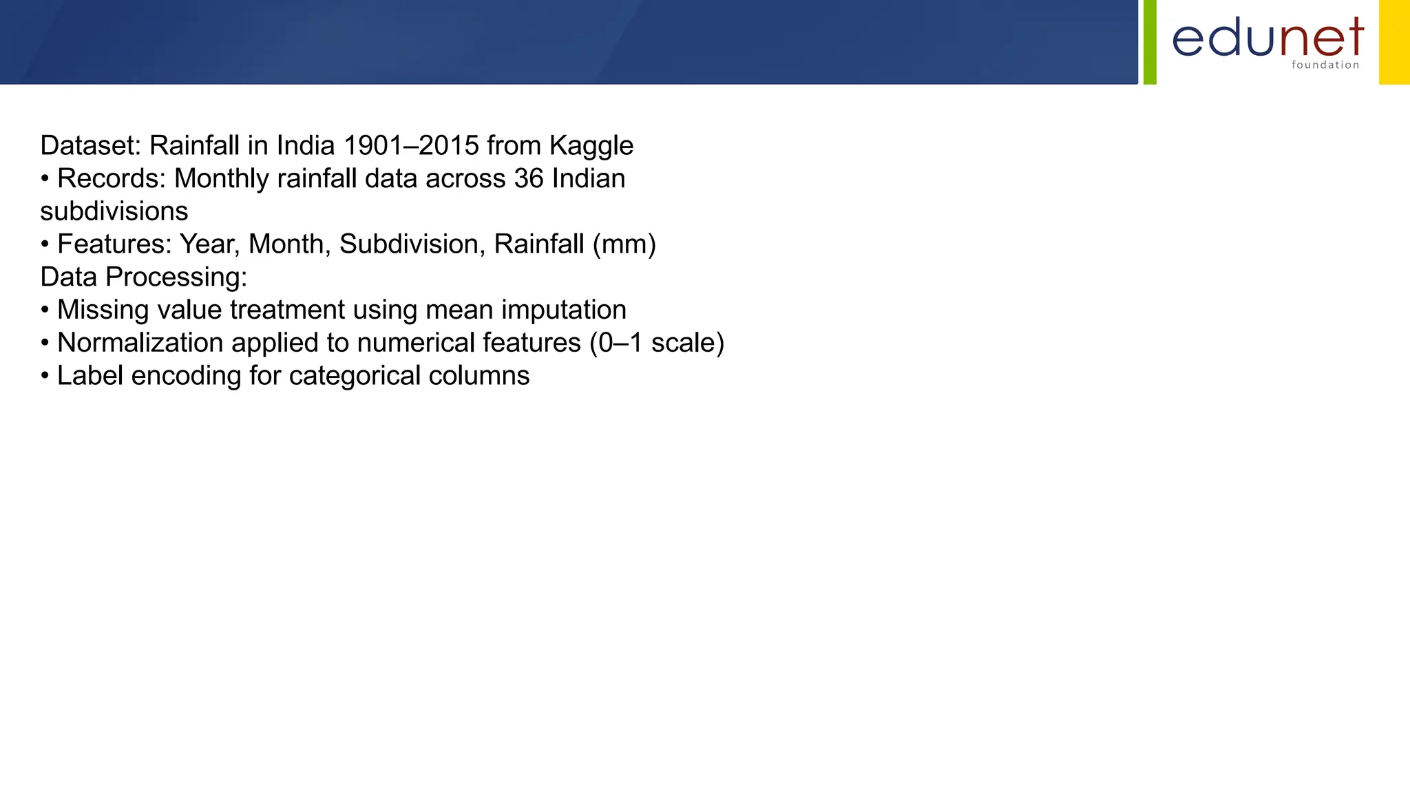Dataset: Rainfall in India 1901–2015 from Kaggle
• Records: Monthly rainfall data across 36 Indian
subdivisions
• Features: Year, Month, Subdivision, Rainfall (mm)
Data Processing:
• Missing value treatment using mean imputation
• Normalization applied to numerical features (0–1 scale)
• Label encoding for categorical columns
 
