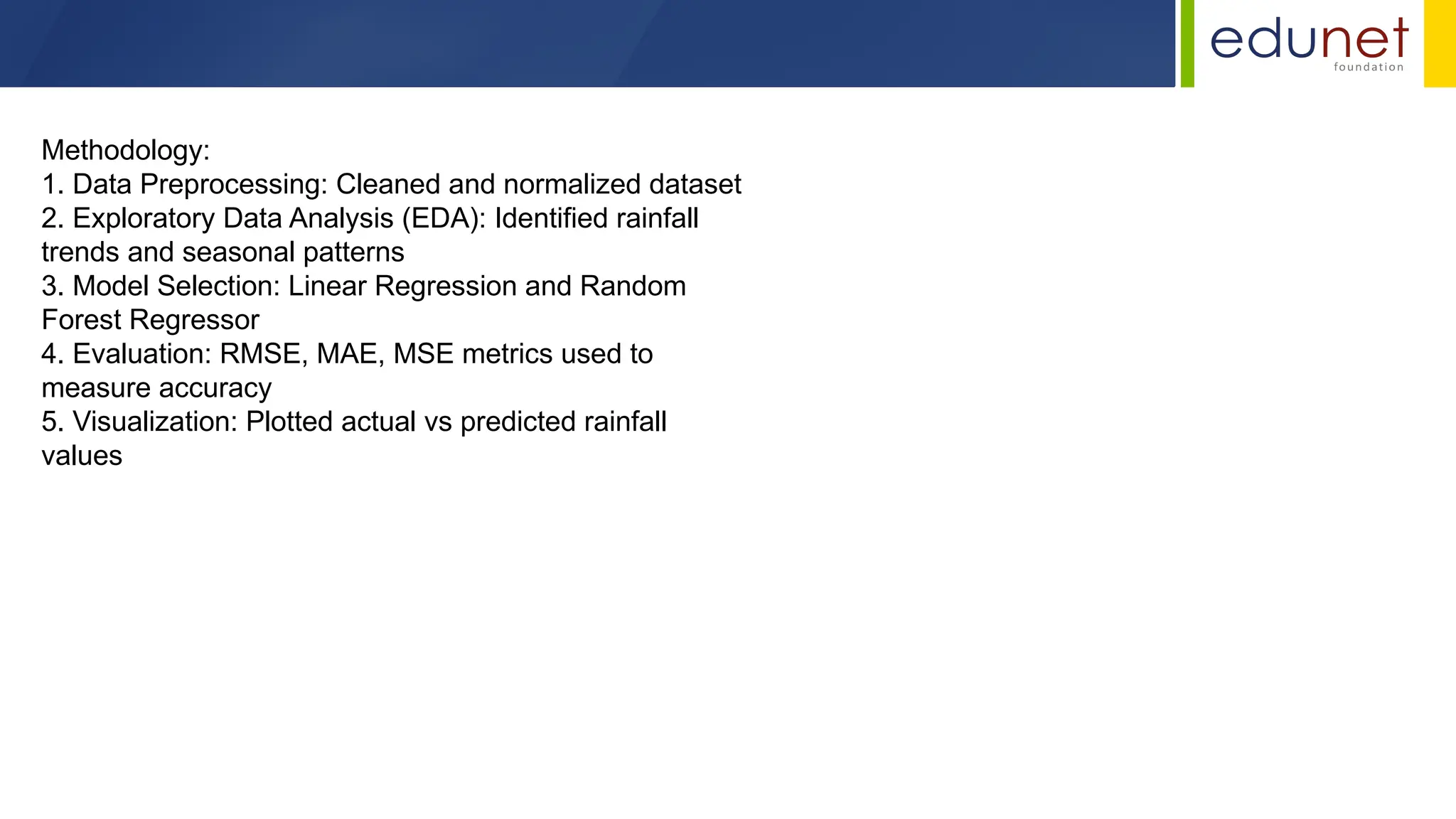 Methodology:
1. Data Preprocessing: Cleaned and normalized dataset
2. Exploratory Data Analysis (EDA): Identified rainfall
trends and seasonal patterns
3. Model Selection: Linear Regression and Random
Forest Regressor
4. Evaluation: RMSE, MAE, MSE metrics used to
measure accuracy
5. Visualization: Plotted actual vs predicted rainfall
values
 