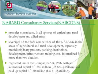 NABARD Consultancy Services(NABCONS)
 provides consultancy in all spheres of agriculture, rural
development and allied areas
 leverages on the core competence of the NABARD in the
areas of agricultural and rural development, especially
multidisciplinary projects, banking, institutional
development, infrastructure, training, etc., internalized for
more than two decades.
 registered under the Company's Act, 1956, with an
authorized capital of 250 million (US $5.75 million) and
paid up capital of 50 million (US $1.15 million).
 