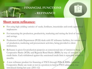 Short term refinance:
 For using high yielding varieties of seeds, fertilisers, insecticides and costly agricultural
implements
 For increasing the production, productivity, marketing and raising the level of surplus
and savings.
 Production Credit Department (PCD) deals with ST refinance facilities, for various types
of production, marketing and procurement activities, being provided to client
institutions.
 Refinance is given for production purposes at concessional rate of interest to State
Cooperative Banks (SCBs) and Regional Rural Banks (RRBs) by way of sanction of
credit limits. Each withdrawal against the sanctioned credit limit is repayable within 12
months.
 A new refinance product for financing of PACS through PSBs & RRBs, wherever
Cooperative Banks are weak or not in a position to lend to PACS adequately, was
introduced during last year. (2011-12)
- FINANCIAL FUNCTIONS
- REFINANCE
 