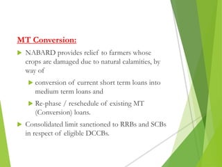 MT Conversion:
 NABARD provides relief to farmers whose
crops are damaged due to natural calamities, by
way of
 conversion of current short term loans into
medium term loans and
 Re-phase / reschedule of existing MT
(Conversion) loans.
 Consolidated limit sanctioned to RRBs and SCBs
in respect of eligible DCCBs.
 