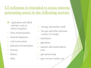 LT refinance is intended to create income
generating assets in the following sectors:
 Agriculture and allied
activities such as
minor irrigation
• farm mechanisation
• land development
• soil conservation
• plantation/horticulture
• forestry
• fishery
• dairy
• storage and market yards
• bio-gas and other alternate
sources of energy
• sericulture
• apiculture
• animals and animal driven
carts
• agro processing
• agro-service centres, etc.
 