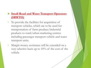 Small Road and Water Transport Operators
(SRWTO)
• To provide the facilities for acquisition of
transport vehicles, which are to be used for
transportation of farm produce/industrial
products to rural/urban marketing centres
including passenger transport vehicle and water
transport units.
• Margin money assistance will be extended on a
very selective basis up to 10% of the cost of the
vehicle
 