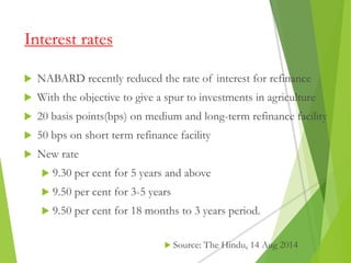 Interest rates
 NABARD recently reduced the rate of interest for refinance
 With the objective to give a spur to investments in agriculture
 20 basis points(bps) on medium and long-term refinance facility
 50 bps on short term refinance facility
 New rate
 9.30 per cent for 5 years and above
 9.50 per cent for 3-5 years
 9.50 per cent for 18 months to 3 years period.
 Source: The Hindu, 14 Aug 2014
 