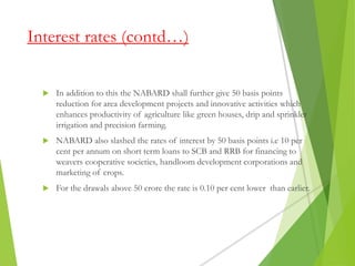 Interest rates (contd…)
 In addition to this the NABARD shall further give 50 basis points
reduction for area development projects and innovative activities which
enhances productivity of agriculture like green houses, drip and sprinkler
irrigation and precision farming.
 NABARD also slashed the rates of interest by 50 basis points i.e 10 per
cent per annum on short term loans to SCB and RRB for financing to
weavers cooperative societies, handloom development corporations and
marketing of crops.
 For the drawals above 50 crore the rate is 0.10 per cent lower than earlier.
 
