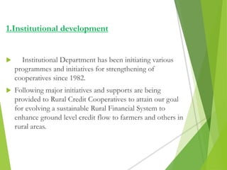  Institutional Department has been initiating various
programmes and initiatives for strengthening of
cooperatives since 1982.
 Following major initiatives and supports are being
provided to Rural Credit Cooperatives to attain our goal
for evolving a sustainable Rural Financial System to
enhance ground level credit flow to farmers and others in
rural areas.
1.Institutional development
 