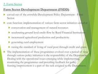 2. Farm Sector
Farm Sector Development Department (FSDD)
 carved out of the erstwhile Development Policy Department - Farm
Sector.
 core function: implementation of various farm sector initiatives aimed at
 conservation and management of natural resources
 accelerating ground level credit flow by Rural Financial Institutions
 incremental agricultural production and productivity
 generating rural employment
 raising the standard of living of rural poor through credit and grant.
 The implementation of these programmes evolved over a period of time
through various policy initiatives is the responsibility of the Department.
Dealing with the operational issues emerging while implementing,
monitoring the programmes and providing feedback for policy
framing/improvement is a part of the task assigned to the Department.
 