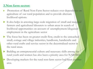 3.Non farm sector:
 Promotion of Rural Non-Farm Sector reduces over dependence on
agriculture of our rural population and to provide alternate
livelihood options.
 It also helps in arresting large-scale migration of small and marginal
farmers and agricultural labourers to urban areas in search of
livelihood opportunities on account of unemployment/disguised
employment in the agriculture sector
 The focus has been on greater credit flow, credit to the unreached
small, cottage and village industries, handloom, handicrafts and
other rural crafts and service sector in the decentralized sector in
the rural areas.
 Building an entrepreneurial culture and necessary skills among the
rural youth and women has also been a priority area for NABARD.
 Developing markets for the rural non-farm sector had been another
area.
 