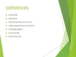 CONTENTS:
 GENESIS
 MISSION
 HIGHLIGHTS OF 2013-14
 ORGANISATIONAL SETUP
 SUBSIDIARIES
 FUNCIONS
 INITIATIVES
 