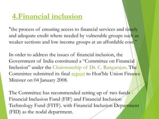 4.Financial inclusion
"the process of ensuring access to financial services and timely
and adequate credit where needed by vulnerable groups such as
weaker sections and low income groups at an affordable cost.”
In order to address the issues of financial inclusion, the
Government of India constituted a “Committee on Financial
Inclusion” under the Chairmanship of Dr. C. Rangarajan. The
Committee submitted its final report to Hon'ble Union Finance
Minister on 04 January 2008.
The Committee has recommended setting up of two funds -
Financial Inclusion Fund (FIF) and Financial Inclusion
Technology Fund (FITF). with Financial Inclusion Department
(FID) as the nodal department.
 