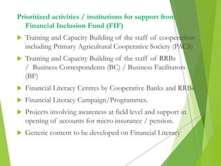 Prioritized activities / institutions for support from
Financial Inclusion Fund (FIF)
 Training and Capacity Building of the staff of cooperatives
including Primary Agricultural Cooperative Society (PACS)
 Training and Capacity Building of the staff of RRBs
/ Business Correspondents (BC) / Business Facilitators
(BF)
 Financial Literacy Centres by Cooperative Banks and RRBs.
 Financial Literacy Campaign/Programmes.
 Projects involving awareness at field level and support in
opening of accounts for micro insurance / pension.
 Generic content to be developed on Financial Literacy
 