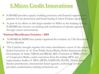 5.Micro Credit Innovations
 NABARD provides capacity building assistance and financial support to its
partners for the promotion and broad basing of micro Finance operations.
 As part of its efforts to link larger number of SHGs to the banking system,
NABARD also focuses on training and sensitization of partner agencies,
through various interventions.
National Microfinance Conclave – 2014
 NABARD & SIDBI have jointly organized the conclave on 13th November
2014 in Mumbai
 The Conclave brought together the entire microfinance sector of the country;
Senior Executives of of from Public Sector Banks, Senior bureaucrats from
Government of India, NRLM and SRLMs, IBA, Chairmen of RRBs, CEOs
of Cooperative Banks, senior executives from the leading MFIs and
representative bodies of MFIs (MFIN, SADHAN, INAFI), NGOs, micro
finance practitioners, international donor agencies, technology service
providers, academicians, training institutions, etc.
 