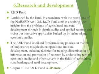 6.Research and development
 R&D Fund
 Established by the Bank, in accordance with the provisions of
the NABARD Act 1981, R&D Fund aims at acquiring new
insights into the problems of agricultural and rural
development through in-depth studies and applied research and
trying out innovative approaches backed up by technical and
economic studies.
 The R&D Fund is utilised for formulating policies on matters
of importance to agricultural operations and rural
development, including facilities for training, dissemination of
information and promotion of research by undertaking techno-
economic studies and other surveys in the fields of agriculture,
rural banking and rural development.
 Corpus of the R& D Fund is 50 crore.
 