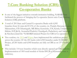 7.Core Banking Solution (CBS) to
Co-operative Banks
 Is one of the biggest initiatives towards institution building, NABARD has
facilitated the process of bringing the Co-operative Sector onto Core Banking
Solution (CBS) platform.
 A total of 201 State and Central Co-operative Banks with 6,945
branches from 16 states & 03 UTs of the country, viz. Punjab, Haryana, Gujarat,
Maharashtra, UP, Chhattisgarh, MP, Bihar, Karnataka, T.N, Kerala, Uttarakhand,
Sikkim, H.P, J& K, Arunachal Pradesh, Chandigarh, Puducherry and Andaman
& Nicobar joined the “NABARD initiated Project for CBS in Co-operatives”.
 Two vendors, viz. TCS and Wipro, have implemented the ambitious project
across the country. Of the 201 banks with 6,945 branches under NABARD
Project, all 201 banks and 6,945 branches are fully on CBS as on 13th October
2014.
 This includes 114 new branches which were directly opened on CBS platform.
Implementation of HO retail module of Kolar DCCB of Karnataka state is
underway.
 