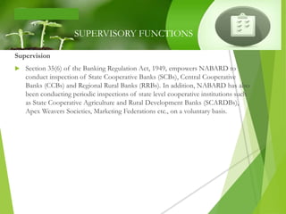 Supervision
 Section 35(6) of the Banking Regulation Act, 1949, empowers NABARD to
conduct inspection of State Cooperative Banks (SCBs), Central Cooperative
Banks (CCBs) and Regional Rural Banks (RRBs). In addition, NABARD has also
been conducting periodic inspections of state level cooperative institutions such
as State Cooperative Agriculture and Rural Development Banks (SCARDBs),
Apex Weavers Societies, Marketing Federations etc., on a voluntary basis.
SUPERVISORY FUNCTIONS
 