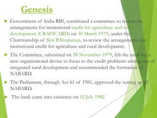 Genesis
 Government of India RBI, constituted a committee to review the
arrangements for institutional credit for agriculture and rural
development (CRAFICARD) on 30 March 1979, under the
Chairmanship of Shri B.Sivaraman, to review the arrangements for
institutional credit for agriculture and rural development.
 The Committee, submitted on 28 November 1979, felt the need for a
new organisational device to focus to the credit problems arising out of
integrated rural development and recommended the formation of
NABARD.
 The Parliament, through Act 61 of 1981, approved the setting up of
NABARD.
 The bank came into existence on 12 July 1982
 