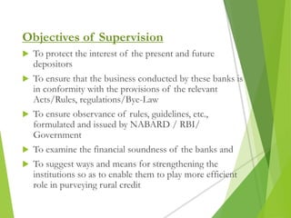 Objectives of Supervision
 To protect the interest of the present and future
depositors
 To ensure that the business conducted by these banks is
in conformity with the provisions of the relevant
Acts/Rules, regulations/Bye-Law
 To ensure observance of rules, guidelines, etc.,
formulated and issued by NABARD / RBI/
Government
 To examine the financial soundness of the banks and
 To suggest ways and means for strengthening the
institutions so as to enable them to play more efficient
role in purveying rural credit
 