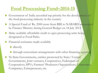 Food Processing Fund–2014-15
 Government of India accorded top priority for the development of
the food processing industry in the country
 A Special Fund of Rs. 2000 crore from RBI to NABARD announced
by Finance Ministry during General Budget on 18 July 2014
 Make available affordable credit to agro-processing units being
designated as Food Parks.
 Financial assistance made available
 directly
 through consortium arrangements with other financing agencies.
 To State Governments, entities promoted by State/ Central
Governments, Joint ventures, Cooperatives, Federation of
Cooperatives, SPVs, Farmers’ Producers Organizations, Corporates,
Companies, Entrepreneurs, etc.
 