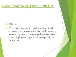  Objective
 To provide impetus to development of food
processing sector on cluster basis in the country
to reduce wastage of agricultural produce and to
create employment opportunities, especially in
rural areas.
Food Processing Fund – 2014-15
 