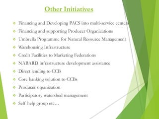  Financing and Developing PACS into multi-service centers
 Financing and supporting Producer Organizations
 Umbrella Programme for Natural Resource Management
 Warehousing Infrastructure
 Credit Facilities to Marketing Federations
 NABARD infrastructure development assistance
 Direct lending to CCB
 Core banking solution to CCBs
 Producer organization
 Participatory watershed management
 Self help group etc…
Other Initiatives
 