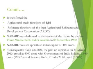 Contd….
 It transferred the
• Agricultural credit functions of RBI
• Refinance functions of the then Agricultural Refinance and
Development Corporation (ARDC).
 NABARD was dedicated to the service of the nation by the late
Prime Minister Smt. Indira Gandhi on 05 November 1982.
 NABARD was set up with an initial capital of 100 crore.
 Consequently GOI and RBI, the paid up capital as on 31 March
2013, stood at 4000 crore with Government of India holding 3,980
crore (99.50%) and Reserve Bank of India 20.00 crore (0.50%).
 