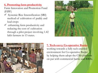 6. Promoting farm productivity
Farm Innovation and Promotion Fund
(FIPF)
 Systemic Rice Intensification (SRI)
method of cultivation of paddy and
lead crops
 enhancing farm productivity and
reducing the cost of cultivation
through a pilot project involving 1.42
lakh farmers in 13 states.
7. Tech-savvy Co-operative Banks
working towards a fully tech-enabled
environment for Co-operative Banks
by helping them adopt the CBS platform
on par with commercial banks and RRBs.
 