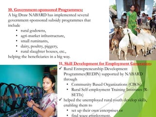 10. Government-sponsored Programmes:
A big Draw NABARD has implemented several
government-sponsored subsidy programmes that
include
• rural godowns,
• agri-market infrastructure,
• small ruminants,
• dairy, poultry, piggery,
• rural slaughter houses, etc.,
helping the beneficiaries in a big way.
11. Skill Development for Employment Generation:
 Rural Entrepreneurship Development
Programmes(REDPs) supported by NABARD
through
• Community Based Organizations (CBOs),
• Rural Self-employment Training Institutes (R-
SETIs)
 helped the unemployed rural youth develop skills,
enabling them to
• set up their own enterprises or
• find wage employment.
 